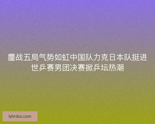 鏖战五局气势如虹中国队力克日本队挺进世乒赛男团决赛掀乒坛热潮