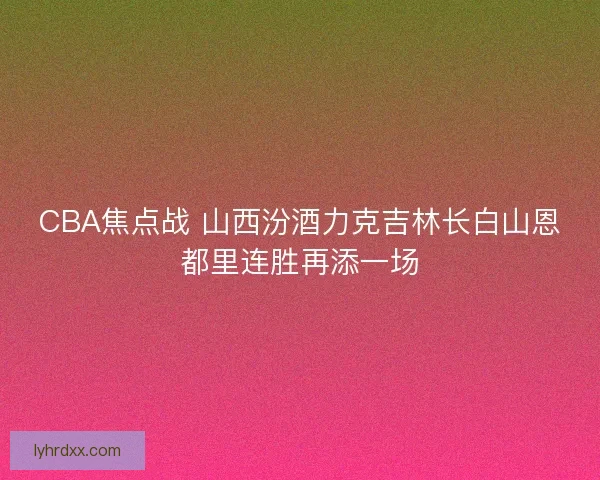 CBA焦点战 山西汾酒力克吉林长白山恩都里连胜再添一场