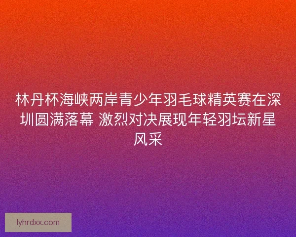 林丹杯海峡两岸青少年羽毛球精英赛在深圳圆满落幕 激烈对决展现年轻羽坛新星风采