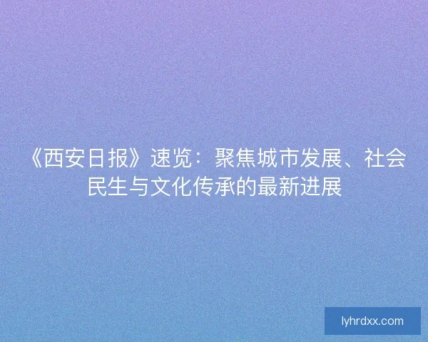 《西安日报》速览：聚焦城市发展、社会民生与文化传承的最新进展