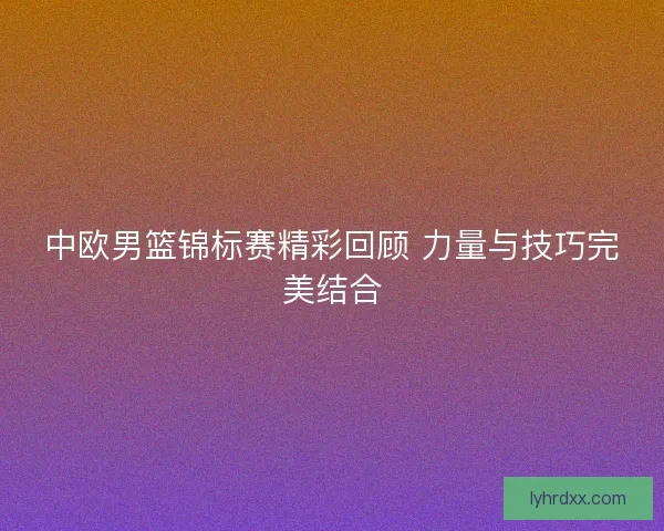 中欧男篮锦标赛精彩回顾 力量与技巧完美结合