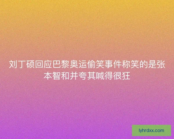 刘丁硕回应巴黎奥运偷笑事件称笑的是张本智和并夸其喊得很狂