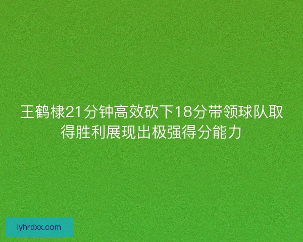 王鹤棣21分钟高效砍下18分带领球队取得胜利展现出极强得分能力
