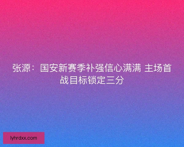 张源：国安新赛季补强信心满满 主场首战目标锁定三分