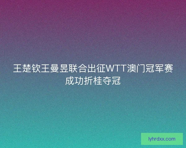 王楚钦王曼昱联合出征WTT澳门冠军赛成功折桂夺冠