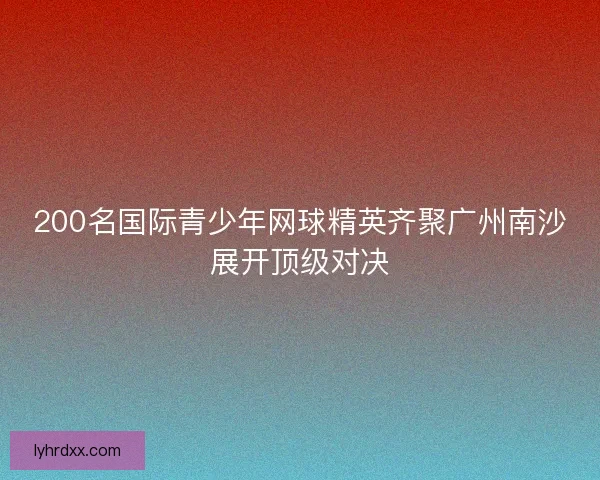200名国际青少年网球精英齐聚广州南沙展开顶级对决