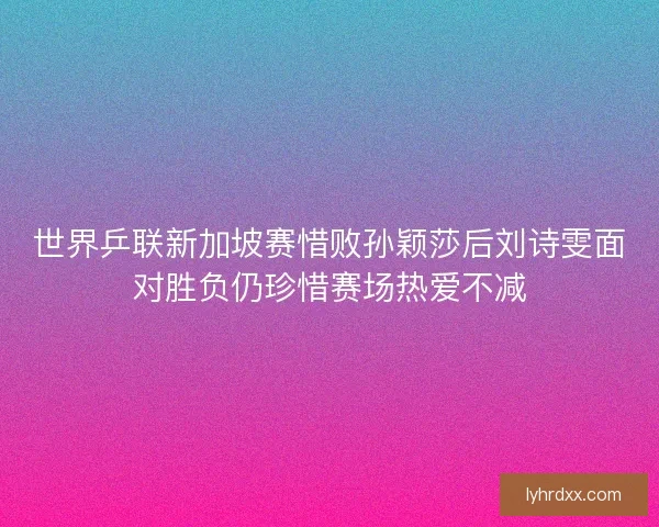 世界乒联新加坡赛惜败孙颖莎后刘诗雯面对胜负仍珍惜赛场热爱不减