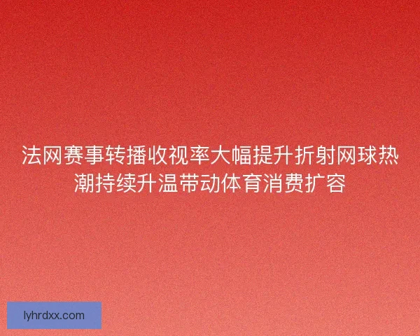 法网赛事转播收视率大幅提升折射网球热潮持续升温带动体育消费扩容
