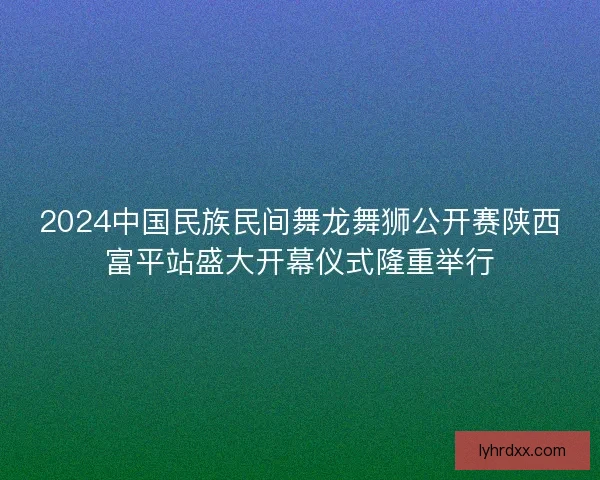 2024中国民族民间舞龙舞狮公开赛陕西富平站盛大开幕仪式隆重举行