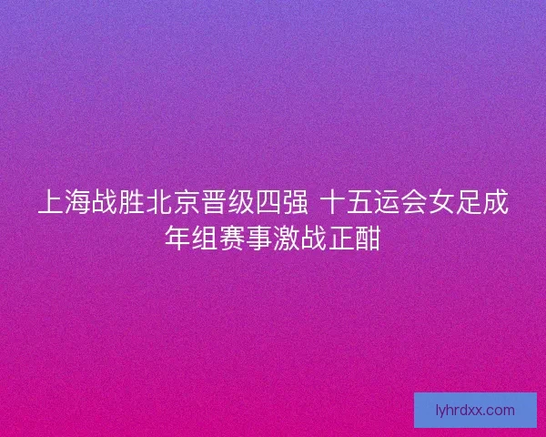 上海战胜北京晋级四强 十五运会女足成年组赛事激战正酣