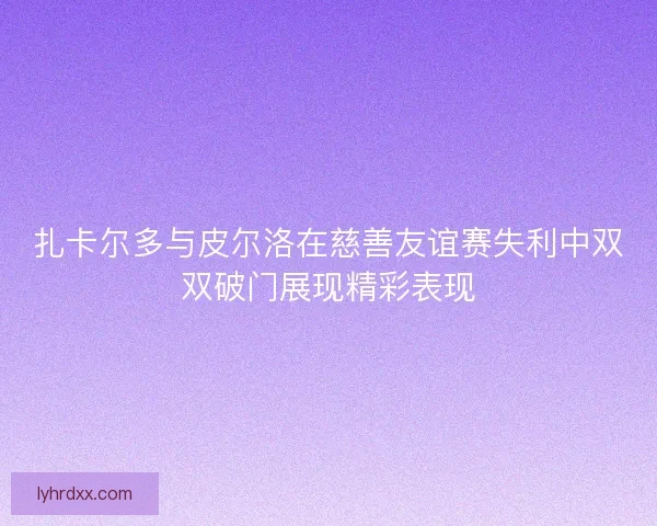 扎卡尔多与皮尔洛在慈善友谊赛失利中双双破门展现精彩表现